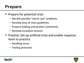 Prepare 
• Prepare for potential crisis 
– Identify possible “worst case” problems 
– Develop tone of voice guidelines 
– Prepare holding and position statements 
– Develop escalation process 
• Practice: Set up artificial crisis and enable response 
team to practice 
– Handling stress 
– Testing processes 
 