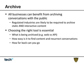 Archive 
• All businesses can benefit from archiving 
conversations with the public 
– Regulated industries are likely to be required to archive 
static AND interactive content 
• Choosing the right tool is essential 
– What is being archived (e.g. web vs API) 
– How easy is it to find content and resurrect conversations 
– How far back can you go 
 
