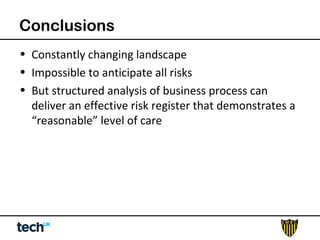 Conclusions 
• Constantly changing landscape 
• Impossible to anticipate all risks 
• But structured analysis of business process can 
deliver an effective risk register that demonstrates a 
“reasonable” level of care 
 