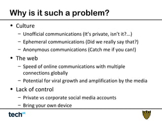 Why is it such a problem? 
• Culture 
– Unofficial communications (It’s private, isn’t it?...) 
– Ephemeral communications (Did we really say that?) 
– Anonymous communications (Catch me if you can!) 
• The web 
– Speed of online communications with multiple 
connections globally 
– Potential for viral growth and amplification by the media 
• Lack of control 
– Private vs corporate social media accounts 
– Bring your own device 
 