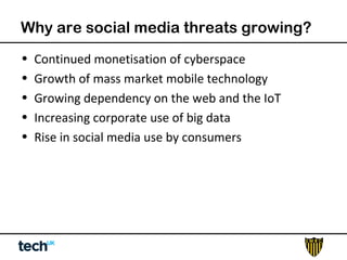 Why are social media threats growing? 
• Continued monetisation of cyberspace 
• Growth of mass market mobile technology 
• Growing dependency on the web and the IoT 
• Increasing corporate use of big data 
• Rise in social media use by consumers 
 