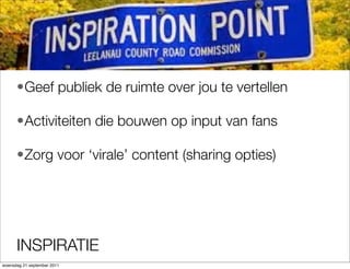 ?Geef publiek de ruimte over jou te vertellen

      ?Activiteiten die bouwen op input van fans

      ?Zorg voor virale content (sharing opties)




      INSPIRATIE
woensdag 21 september 2011
 