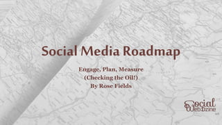 Social Media Roadmap
Engage, Plan, Measure
(Checking the Oil!)
By Rose Fields
 