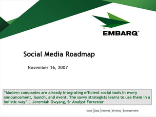 Social Media Roadmap
November 16, 2007

“Modern companies are already integrating efficient social tools in every
announcement, launch, and event. The savvy strategists learns to use them in a
holistic way” | Jeremiah Owyang, Sr Analyst Forrester

 