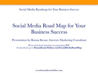 Social Media Roadmap for Your Business Success




Social Media Road Map for Your
        Business Success
Presentation by Ronan Keane, Internet Marketing Consultant
               Please download and print accompanying PDF.
   To download, go to RonanKeaneOnline.com/SocialMediaRoadMap




                    www.RonanKeaneOnline.com
 