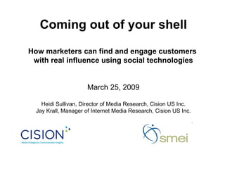 Coming out of your shell How marketers can find and engage customers  with real influence using social technologies March 25, 2009 Heidi Sullivan, Director of Media Research, Cision US Inc. Jay Krall, Manager of Internet Media Research, Cision US Inc. 
