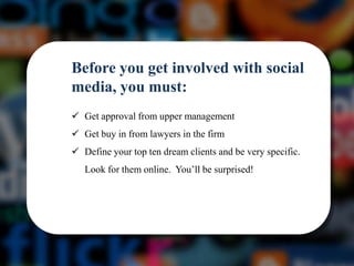Before you get involved with social
media, you must:
 Get approval from upper management
 Get buy in from lawyers in the firm
 Define your top ten dream clients and be very specific.
   Look for them online. You’ll be surprised!
 