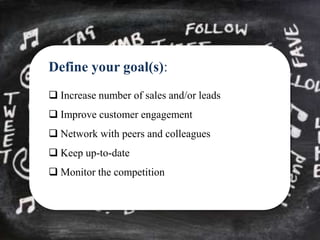 Define your goal(s):
 Increase number of sales and/or leads
 Improve customer engagement
 Network with peers and colleagues
 Keep up-to-date
 Monitor the competition
 