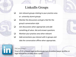 LinkedIn Groups
    Join relevant groups relating to your practice area
     or university alumni groups
    Monitor the discussions and get a feel for the
     group’s conversation style
    Join discussions when appropriate and add
     something of value. Ask and answer questions
    Mention your practice area when relevant
    Add connections you interact with in groups and
     take the conversation offline when appropriate.



Did you know?
9 out of 10 in-house legal professionals turn to online lawyer profiles or
legal directories at least once a year!
 