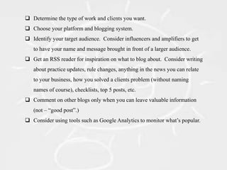  Determine the type of work and clients you want.
 Choose your platform and blogging system.
 Identify your target audience. Consider influencers and amplifiers to get
   to have your name and message brought in front of a larger audience.
 Get an RSS reader for inspiration on what to blog about. Consider writing
   about practice updates, rule changes, anything in the news you can relate
   to your business, how you solved a clients problem (without naming
   names of course), checklists, top 5 posts, etc.
 Comment on other blogs only when you can leave valuable information
   (not – “good post”.)
 Consider using tools such as Google Analytics to monitor what’s popular.
 