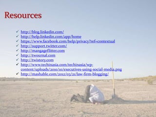 Resources
   http://blog.linkedin.com/
   http://help.linkedin.com/app/home
   https://www.facebook.com/help/privacy?ref=contextual
   http://support.twitter.com/
   http://mangageflitter.com
   http://twournal.com
   http://twistory.com
   http://www.techinasia.com/techinasia/wp-
    content/uploads/2010/10/executives-using-social-media.png
   http://mashable.com/2012/03/21/law-firm-blogging/
 