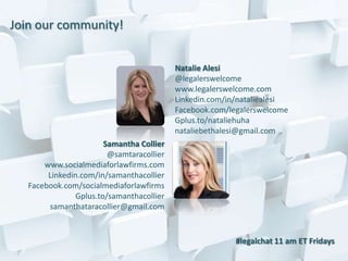 Join our community!


                                           Natalie Alesi
                                           @legalerswelcome
                                           www.legalerswelcome.com
                                           Linkedin.com/in/nataliealesi
                                           Facebook.com/legalerswelcome
                                           Gplus.to/nataliehuha
                                           nataliebethalesi@gmail.com
                        Samantha Collier
                         @samtaracollier
       www.socialmediaforlawfirms.com
        Linkedin.com/in/samanthacollier
   Facebook.com/socialmediaforlawfirms
                Gplus.to/samanthacollier
        samanthataracollier@gmail.com


                                                          #legalchat 11 am ET Fridays
 