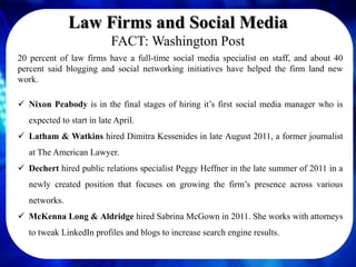 Law Firms and Social Media
                            FACT: Washington Post
20 percent of law firms have a full-time social media specialist on staff, and about 40
percent said blogging and social networking initiatives have helped the firm land new
work.

 Nixon Peabody is in the final stages of hiring it’s first social media manager who is
   expected to start in late April.
 Latham & Watkins hired Dimitra Kessenides in late August 2011, a former journalist
   at The American Lawyer.
 Dechert hired public relations specialist Peggy Heffner in the late summer of 2011 in a
   newly created position that focuses on growing the firm’s presence across various
   networks.
 McKenna Long & Aldridge hired Sabrina McGown in 2011. She works with attorneys
   to tweak LinkedIn profiles and blogs to increase search engine results.
 