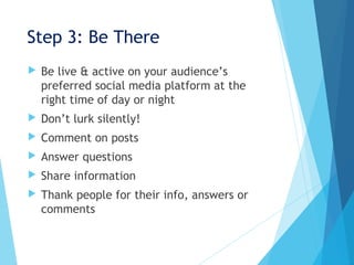 Step 3: Be There
 Be live & active on your audience’s
preferred social media platform at the
right time of day or night
 Don’t lurk silently!
 Comment on posts
 Answer questions
 Share information
 Thank people for their info, answers or
comments
 
