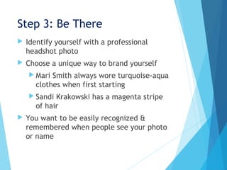 Step 3: Be There
 Identify yourself with a professional
headshot photo
 Choose a unique way to brand yourself
 Mari Smith always wore turquoise-aqua
clothes when first starting
 Sandi Krakowski has a magenta stripe
of hair
 You want to be easily recognized &
remembered when people see your photo
or name
 