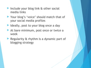  Include your blog link & other social
media links
 Your blog’s ‘voice’ should match that of
your social media profiles
 Ideally, post to your blog once a day
 At bare minimum, post once or twice a
week
 Regularity & rhythm is a dynamic part of
blogging strategy
 
