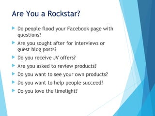 Are You a Rockstar?
 Do people flood your Facebook page with
questions?
 Are you sought after for interviews or
guest blog posts?
 Do you receive JV offers?
 Are you asked to review products?
 Do you want to see your own products?
 Do you want to help people succeed?
 Do you love the limelight?
 