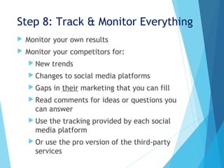 Step 8: Track & Monitor Everything
 Monitor your own results
 Monitor your competitors for:
 New trends
 Changes to social media platforms
 Gaps in their marketing that you can fill
 Read comments for ideas or questions you
can answer
 Use the tracking provided by each social
media platform
 Or use the pro version of the third-party
services
 