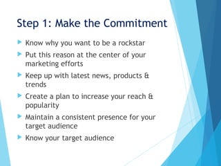 Step 1: Make the Commitment
 Know why you want to be a rockstar
 Put this reason at the center of your
marketing efforts
 Keep up with latest news, products &
trends
 Create a plan to increase your reach &
popularity
 Maintain a consistent presence for your
target audience
 Know your target audience
 