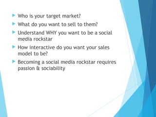  Who is your target market?
 What do you want to sell to them?
 Understand WHY you want to be a social
media rockstar
 How interactive do you want your sales
model to be?
 Becoming a social media rockstar requires
passion & sociability
 