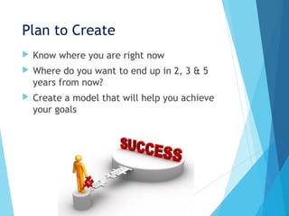 Plan to Create
 Know where you are right now
 Where do you want to end up in 2, 3 & 5
years from now?
 Create a model that will help you achieve
your goals
 