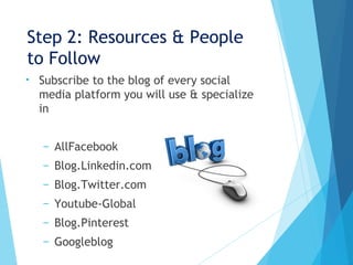 Step 2: Resources & People
to Follow
• Subscribe to the blog of every social
media platform you will use & specialize
in
– AllFacebook
– Blog.Linkedin.com
– Blog.Twitter.com
– Youtube-Global
– Blog.Pinterest
– Googleblog
 