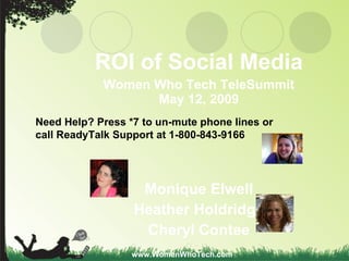 ROI of Social Media Women Who Tech TeleSummit May 12, 2009 Monique Elwell Heather Holdridge Cheryl Contee www.WomenWhoTech.com Need Help? Press *7 to un-mute phone lines or  call ReadyTalk Support at 1-800-843-9166 