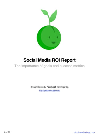 Social Media ROI Report
          The importance of goals and success metrics




                   Brought to you by Peashoot, from Egg Co.
                            http://peashootapp.com




1 of 28                                                       http://peashootapp.com
 