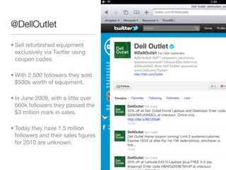 @DellOutlet

• Sell refurbished equipment
  exclusively via Twitter using
  coupon codes.

• With 2,500 followers they sold
  $500k worth of equipment.

• In June 2009, with a little over
  600k followers they passed the
  $3 million mark in sales.

• Today they have 1.5 million
  followers and their sales ﬁgures
  for 2010 are unknown.
 