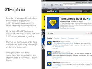 @Twelpforce

• Best Buy encouraged hundreds of
  employees to engage with
  customers who have questions
  about the company and products.

• At the end of 2009 Twelpforce
  answered 19,500 questions and over
  2,300 employees are signed up.

• They've set themselves apart from
  competitors by sharing knowledge
  on demand to anyone.

• Through Twitter they have
  humanised their organisation and
  exposed their employees to Social
  Media.
 