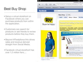 Best Buy Shop

• Setup a virtual storefront on
  Facebook where you can
  purchase products from within
  the application.

• Customers can search for
  products or ask friends to review
  products before they buy them.

• Beyond @Twelpforce this drives
  sales and revenue derived
  straight from Social Media.

• Facebook virtual storefront has
  over 1.2 million fans....
 