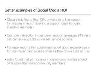 Better examples of Social Media ROI

• Cisco study found that 43% of visits to online support
  forums are in lieu of opening a support case through
  standard methods.

• Cost per interaction in customer support averages $12 via a
  call center versus $0.25 via self service options.

• Forrester reports that customers report good experiences in
  forums more than twice as often as they do via calls or mail.

• eBay found that participants in online communities spend
  54% more than non-community members.
 