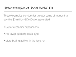 Better examples of Social Media ROI

These examples concern far greater sums of money than
say the $3 million @DellOutlet generated.

• Better customer experiences,

• Far lower support costs, and

• More buying activity in the long run.
 