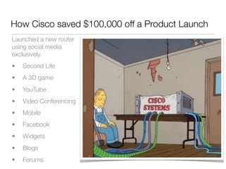 How Cisco saved $100,000 off a Product Launch
Launched a new router
using social media
exclusively.
•   Second Life
•   A 3D game
•   YouTube
•   Video Conferencing
•   Mobile
•   Facebook
•   Widgets
•   Blogs
•   Forums
 