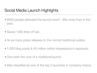 Social Media Launch Highlights

• 9000 people attended the launch event - 90x more than in the
  past.

• Saved 158k litres of fuel.

• 3x as many press releases to the normal traditional outlets.

• 1,000 blog posts & 40 million online impressions in exposure.

• One-sixth the cost of a traditional launch.

• Was classiﬁed as one of the top 5 launches in company history.
 