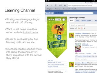 Learning Channel

• Strategy was to engage target
  market with LC offering.

• Want to sell items from their
  eshop website lcdirect.co.za

• Students kept asking for free
  learning tools, advice, etc.

• Use those students to ﬁnd more
  info about them and convert
  them into a lead with the school
  they attend.
 