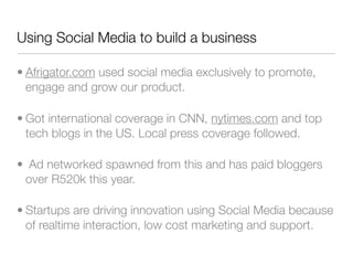 Using Social Media to build a business

• Afrigator.com used social media exclusively to promote,
  engage and grow our product.

• Got international coverage in CNN, nytimes.com and top
  tech blogs in the US. Local press coverage followed.

• Ad networked spawned from this and has paid bloggers
 over R520k this year.

• Startups are driving innovation using Social Media because
  of realtime interaction, low cost marketing and support.
 