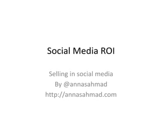 Social Media ROI 
Selling in social media 
By @annasahmad 
http://annasahmad.com 
 