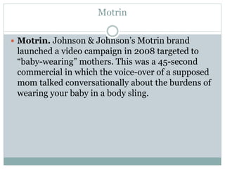 Motrin 
 Motrin. Johnson & Johnson’s Motrin brand 
launched a video campaign in 2008 targeted to 
“baby-wearing” mothers. This was a 45-second 
commercial in which the voice-over of a supposed 
mom talked conversationally about the burdens of 
wearing your baby in a body sling. 
 