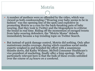 Motrin 
 A number of mothers were so offended by the video, which was 
viewed as both condescending (“Wearing your baby seems to be in 
fashion” was the opening line of the spot) and exploitive in 
promoting Motrin as a cure for the back-breaking pain of baby 
wearing, that they took to Twitter and the blogosphere to criticize 
the brand in real time. Riding off the momentum of enraged tweets 
from baby-wearing defenders, the “Motrin Moms” debacle 
immediately became a top trending topic on Twitter Search. 
 But instead of quick damage control, Motrin did nothing. Only after 
mainstream media coverage, during which countless social media 
experts weighed in and branded the effort with a unanimous 
thumbs down, did Kathy Widmer, McNeil Consumer Healthcare’s 
vice president of marketing, finally offer a limp apology. What’s 
particularly relevant here is that the bulk of these events unfolded 
over the course of 24 hours on a weekend. 
 