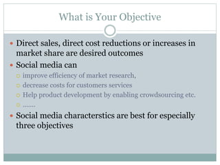 What is Your Objective 
 Direct sales, direct cost reductions or increases in 
market share are desired outcomes 
 Social media can 
 improve efficiency of market research, 
 decrease costs for customers services 
 Help product development by enabling crowdsourcing etc. 
 ……. 
 Social media characterstics are best for especially 
three objectives 
 