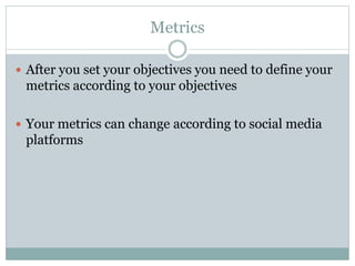 Metrics 
 After you set your objectives you need to define your 
metrics according to your objectives 
 Your metrics can change according to social media 
platforms 
 