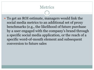 Metrics 
 To get an ROI estimate, managers would link the 
social media metrics to an additional set of proxy 
benchmarks (e.g., the likelihood of future purchase 
by a user engaged with the company’s brand through 
a specific social media application, or the reach of a 
specific word-of-mouth element and subsequent 
conversion to future sales 
 