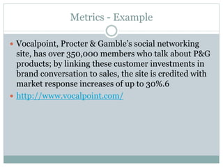 Metrics - Example 
 Vocalpoint, Procter & Gamble’s social networking 
site, has over 350,000 members who talk about P&G 
products; by linking these customer investments in 
brand conversation to sales, the site is credited with 
market response increases of up to 30%.6 
 http://www.vocalpoint.com/ 
 
