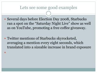 Lets see some good examples 
 Several days before Election Day 2008, Starbucks 
ran a spot on the “Saturday Night Live” show as well 
as on YouTube, promoting a free coffee giveaway. 
 Twitter mentions of Starbucks skyrocketed, 
averaging a mention every eight seconds, which 
translated into a sizeable increase in brand exposure 
 
 