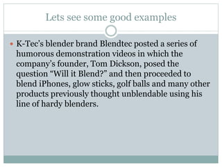 Lets see some good examples 
 K-Tec’s blender brand Blendtec posted a series of 
humorous demonstration videos in which the 
company’s founder, Tom Dickson, posed the 
question “Will it Blend?” and then proceeded to 
blend iPhones, glow sticks, golf balls and many other 
products previously thought unblendable using his 
line of hardy blenders. 
 