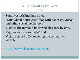 Nuts About Southwest 
 Southwest Airlines has a blog 
 “Nuts About Southwest” blog with podcasts, videos 
and other social media tools 
 Visits to the new and improved blog rose by 25%, 
 Page views increased 40% and 
 Visitors stayed 26% longer on the company’s 
website. 
 http://www.blogsouthwest.com/ 
 