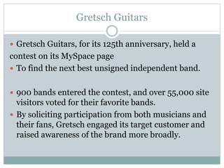Gretsch Guitars 
 Gretsch Guitars, for its 125th anniversary, held a 
contest on its MySpace page 
 To find the next best unsigned independent band. 
 900 bands entered the contest, and over 55,000 site 
visitors voted for their favorite bands. 
 By soliciting participation from both musicians and 
their fans, Gretsch engaged its target customer and 
raised awareness of the brand more broadly. 
 