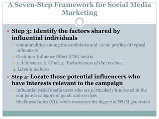 A Seven-Step Framework for Social Media 
Marketing 
 Step 3: Identify the factors shared by 
influential individuals 
 commonalities among the candidates and create profiles of typical 
influencers 
 Customer Influence Effect (CIE) metric 
 1. Activeness, 2. Clout, 3. Talkativeness of the receiver, 
4. Likemindedness 
 Step 4: Locate those potential influencers who 
have interests relevant to the campaign 
 influential social media users who are particularly interested in the 
company’s category of goods and services 
 Stickiness Index (SI), which measures the degree of WOM generated 
 