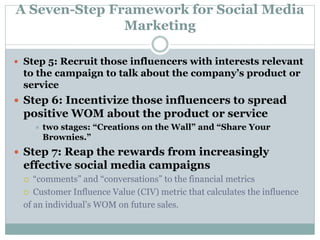 A Seven-Step Framework for Social Media 
Marketing 
 Step 5: Recruit those influencers with interests relevant 
to the campaign to talk about the company’s product or 
service 
 Step 6: Incentivize those influencers to spread 
positive WOM about the product or service 
 two stages: “Creations on the Wall” and “Share Your 
Brownies.” 
 Step 7: Reap the rewards from increasingly 
effective social media campaigns 
 “comments” and “conversations” to the financial metrics 
 Customer Influence Value (CIV) metric that calculates the influence 
of an individual’s WOM on future sales. 
 